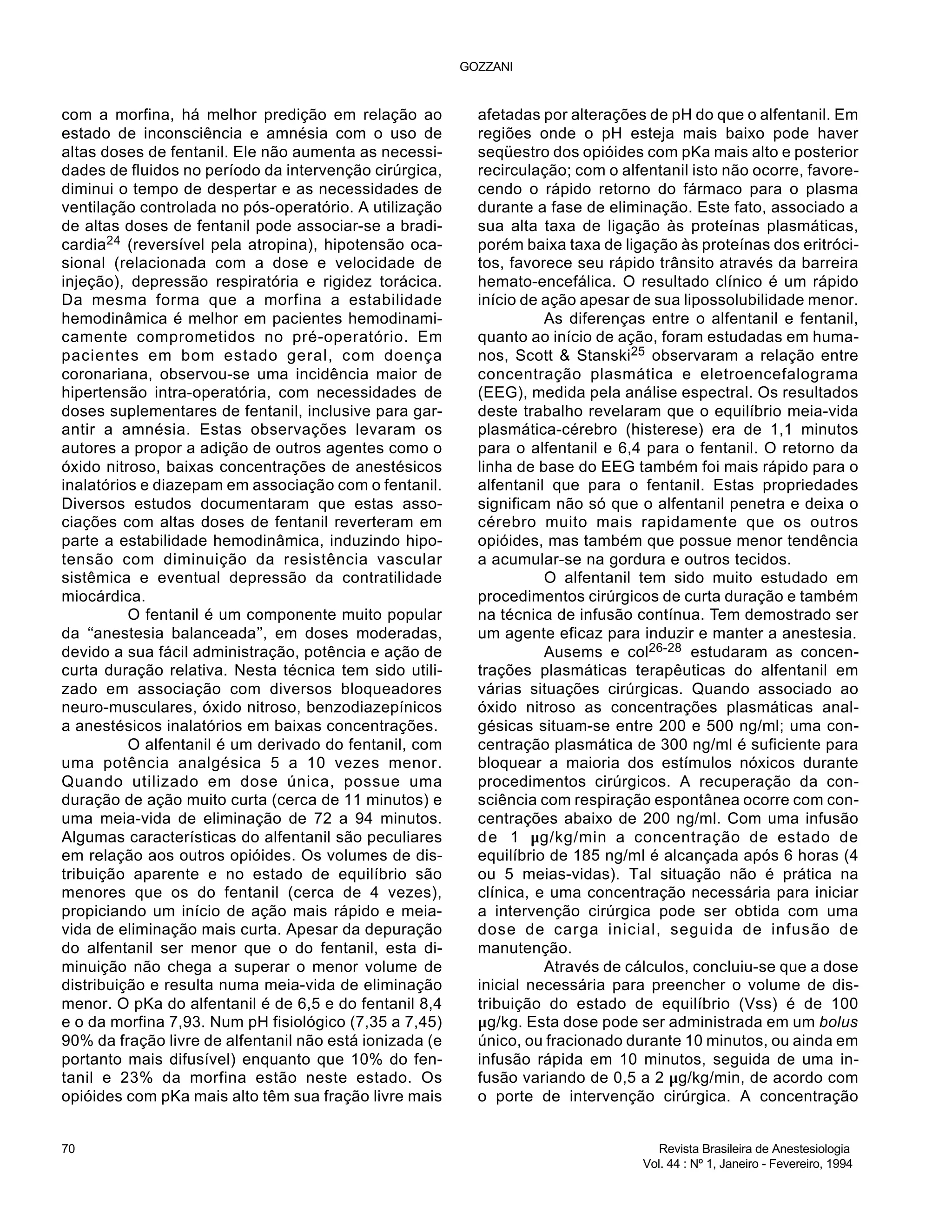 com a morfina, há melhor predição em relação ao
estado de inconsciência e amnésia com o uso de
altas doses de fentanil. Ele não aumenta as necessi-
dades de fluidos no período da intervenção cirúrgica,
diminui o tempo de despertar e as necessidades de
ventilação controlada no pós-operatório. A utilização
de altas doses de fentanil pode associar-se a bradi-
cardia24 (reversível pela atropina), hipotensão oca-
sional (relacionada com a dose e velocidade de
injeção), depressão respiratória e rigidez torácica.
Da mesma forma que a morfina a estabilidade
hemodinâmica é melhor em pacientes hemodinami-
camente comprometidos no pré-operatório. Em
pacientes em bom estado geral, com doença
coronariana, observou-se uma incidência maior de
hipertensão intra-operatória, com necessidades de
doses suplementares de fentanil, inclusive para gar-
antir a amnésia. Estas observações levaram os
autores a propor a adição de outros agentes como o
óxido nitroso, baixas concentrações de anestésicos
inalatórios e diazepam em associação com o fentanil.
Diversos estudos documentaram que estas asso-
ciações com altas doses de fentanil reverteram em
parte a estabilidade hemodinâmica, induzindo hipo-
tensão com diminuição da resistência vascular
sistêmica e eventual depressão da contratilidade
miocárdica.
O fentanil é um componente muito popular
da ‘‘anestesia balanceada’’, em doses moderadas,
devido a sua fácil administração, potência e ação de
curta duração relativa. Nesta técnica tem sido utili-
zado em associação com diversos bloqueadores
neuro-musculares, óxido nitroso, benzodiazepínicos
a anestésicos inalatórios em baixas concentrações.
O alfentanil é um derivado do fentanil, com
uma potência analgésica 5 a 10 vezes menor.
Quando utilizado em dose única, possue uma
duração de ação muito curta (cerca de 11 minutos) e
uma meia-vida de eliminação de 72 a 94 minutos.
Algumas características do alfentanil são peculiares
em relação aos outros opióides. Os volumes de dis-
tribuição aparente e no estado de equilíbrio são
menores que os do fentanil (cerca de 4 vezes),
propiciando um início de ação mais rápido e meia-
vida de eliminação mais curta. Apesar da depuração
do alfentanil ser menor que o do fentanil, esta di-
minuição não chega a superar o menor volume de
distribuição e resulta numa meia-vida de eliminação
menor. O pKa do alfentanil é de 6,5 e do fentanil 8,4
e o da morfina 7,93. Num pH fisiológico (7,35 a 7,45)
90% da fração livre de alfentanil não está ionizada (e
portanto mais difusível) enquanto que 10% do fen-
tanil e 23% da morfina estão neste estado. Os
opióides com pKa mais alto têm sua fração livre mais
afetadas por alterações de pH do que o alfentanil. Em
regiões onde o pH esteja mais baixo pode haver
seqüestro dos opióides com pKa mais alto e posterior
recirculação; com o alfentanil isto não ocorre, favore-
cendo o rápido retorno do fármaco para o plasma
durante a fase de eliminação. Este fato, associado a
sua alta taxa de ligação às proteínas plasmáticas,
porém baixa taxa de ligação às proteínas dos eritróci-
tos, favorece seu rápido trânsito através da barreira
hemato-encefálica. O resultado clínico é um rápido
início de ação apesar de sua lipossolubilidade menor.
As diferenças entre o alfentanil e fentanil,
quanto ao início de ação, foram estudadas em huma-
nos, Scott & Stanski25 observaram a relação entre
concentração plasmática e eletroencefalograma
(EEG), medida pela análise espectral. Os resultados
deste trabalho revelaram que o equilíbrio meia-vida
plasmática-cérebro (histerese) era de 1,1 minutos
para o alfentanil e 6,4 para o fentanil. O retorno da
linha de base do EEG também foi mais rápido para o
alfentanil que para o fentanil. Estas propriedades
significam não só que o alfentanil penetra e deixa o
cérebro muito mais rapidamente que os outros
opióides, mas também que possue menor tendência
a acumular-se na gordura e outros tecidos.
O alfentanil tem sido muito estudado em
procedimentos cirúrgicos de curta duração e também
na técnica de infusão contínua. Tem demostrado ser
um agente eficaz para induzir e manter a anestesia.
Ausems e col26-28 estudaram as concen-
trações plasmáticas terapêuticas do alfentanil em
várias situações cirúrgicas. Quando associado ao
óxido nitroso as concentrações plasmáticas anal-
gésicas situam-se entre 200 e 500 ng/ml; uma con-
centração plasmática de 300 ng/ml é suficiente para
bloquear a maioria dos estímulos nóxicos durante
procedimentos cirúrgicos. A recuperação da con-
sciência com respiração espontânea ocorre com con-
centrações abaixo de 200 ng/ml. Com uma infusão
de 1 µg/kg/min a concentração de estado de
equilíbrio de 185 ng/ml é alcançada após 6 horas (4
ou 5 meias-vidas). Tal situação não é prática na
clínica, e uma concentração necessária para iniciar
a intervenção cirúrgica pode ser obtida com uma
dose de carga inicial, seguida de infusão de
manutenção.
Através de cálculos, concluiu-se que a dose
inicial necessária para preencher o volume de dis-
tribuição do estado de equilíbrio (Vss) é de 100
µg/kg. Esta dose pode ser administrada em um bolus
único, ou fracionado durante 10 minutos, ou ainda em
infusão rápida em 10 minutos, seguida de uma in-
fusão variando de 0,5 a 2 µg/kg/min, de acordo com
o porte de intervenção cirúrgica. A concentração
GOZZANI
70 Revista Brasileira de Anestesiologia
Vol. 44 : Nº 1, Janeiro - Fevereiro, 1994
 