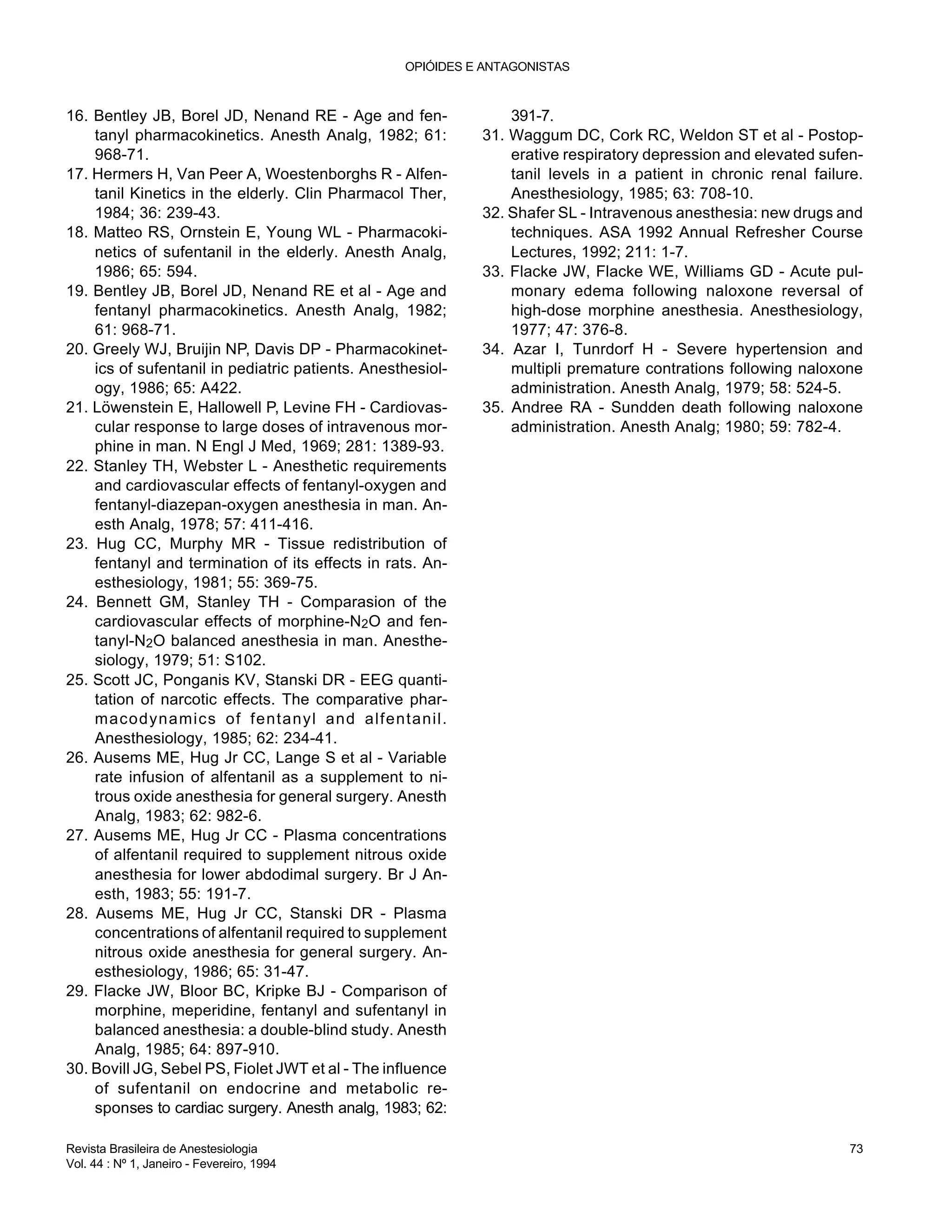 16. Bentley JB, Borel JD, Nenand RE - Age and fen-
tanyl pharmacokinetics. Anesth Analg, 1982; 61:
968-71.
17. Hermers H, Van Peer A, Woestenborghs R - Alfen-
tanil Kinetics in the elderly. Clin Pharmacol Ther,
1984; 36: 239-43.
18. Matteo RS, Ornstein E, Young WL - Pharmacoki-
netics of sufentanil in the elderly. Anesth Analg,
1986; 65: 594.
19. Bentley JB, Borel JD, Nenand RE et al - Age and
fentanyl pharmacokinetics. Anesth Analg, 1982;
61: 968-71.
20. Greely WJ, Bruijin NP, Davis DP - Pharmacokinet-
ics of sufentanil in pediatric patients. Anesthesiol-
ogy, 1986; 65: A422.
21. Löwenstein E, Hallowell P, Levine FH - Cardiovas-
cular response to large doses of intravenous mor-
phine in man. N Engl J Med, 1969; 281: 1389-93.
22. Stanley TH, Webster L - Anesthetic requirements
and cardiovascular effects of fentanyl-oxygen and
fentanyl-diazepan-oxygen anesthesia in man. An-
esth Analg, 1978; 57: 411-416.
23. Hug CC, Murphy MR - Tissue redistribution of
fentanyl and termination of its effects in rats. An-
esthesiology, 1981; 55: 369-75.
24. Bennett GM, Stanley TH - Comparasion of the
cardiovascular effects of morphine-N2O and fen-
tanyl-N2O balanced anesthesia in man. Anesthe-
siology, 1979; 51: S102.
25. Scott JC, Ponganis KV, Stanski DR - EEG quanti-
tation of narcotic effects. The comparative phar-
macodynamics of fentanyl and alfentanil.
Anesthesiology, 1985; 62: 234-41.
26. Ausems ME, Hug Jr CC, Lange S et al - Variable
rate infusion of alfentanil as a supplement to ni-
trous oxide anesthesia for general surgery. Anesth
Analg, 1983; 62: 982-6.
27. Ausems ME, Hug Jr CC - Plasma concentrations
of alfentanil required to supplement nitrous oxide
anesthesia for lower abdodimal surgery. Br J An-
esth, 1983; 55: 191-7.
28. Ausems ME, Hug Jr CC, Stanski DR - Plasma
concentrations of alfentanil required to supplement
nitrous oxide anesthesia for general surgery. An-
esthesiology, 1986; 65: 31-47.
29. Flacke JW, Bloor BC, Kripke BJ - Comparison of
morphine, meperidine, fentanyl and sufentanyl in
balanced anesthesia: a double-blind study. Anesth
Analg, 1985; 64: 897-910.
30. Bovill JG, Sebel PS, Fiolet JWT et al - The influence
of sufentanil on endocrine and metabolic re-
sponses to cardiac surgery. Anesth analg, 1983; 62:
391-7.
31. Waggum DC, Cork RC, Weldon ST et al - Postop-
erative respiratory depression and elevated sufen-
tanil levels in a patient in chronic renal failure.
Anesthesiology, 1985; 63: 708-10.
32. Shafer SL - Intravenous anesthesia: new drugs and
techniques. ASA 1992 Annual Refresher Course
Lectures, 1992; 211: 1-7.
33. Flacke JW, Flacke WE, Williams GD - Acute pul-
monary edema following naloxone reversal of
high-dose morphine anesthesia. Anesthesiology,
1977; 47: 376-8.
34. Azar I, Tunrdorf H - Severe hypertension and
multipli premature contrations following naloxone
administration. Anesth Analg, 1979; 58: 524-5.
35. Andree RA - Sundden death following naloxone
administration. Anesth Analg; 1980; 59: 782-4.
OPIÓIDES E ANTAGONISTAS
Revista Brasileira de Anestesiologia 73
Vol. 44 : Nº 1, Janeiro - Fevereiro, 1994
 