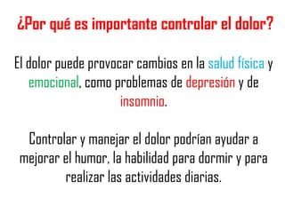 ¿Por qué es importante controlar el dolor?
El dolor puede provocar cambios en la salud física y
emocional, como problemas de depresión y de
insomnio.
Controlar y manejar el dolor podrían ayudar a
mejorar el humor, la habilidad para dormir y para
realizar las actividades diarias.

 