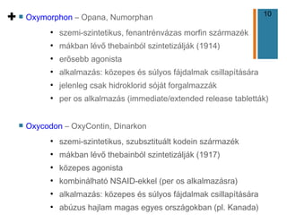 10
+ n Oxymorphon – Opana, Numorphan
●
szemi-szintetikus, fenantrénvázas morfin származék
●
mákban lévő thebainból szintetizálják (1914)
●
erősebb agonista
●
alkalmazás: közepes és súlyos fájdalmak csillapítására
●
jelenleg csak hidroklorid sóját forgalmazzák
●
per os alkalmazás (immediate/extended release tabletták)
n Oxycodon – OxyContin, Dinarkon
●
szemi-szintetikus, szubsztituált kodein származék
●
mákban lévő thebainból szintetizálják (1917)
●
közepes agonista
●
kombinálható NSAID-ekkel (per os alkalmazásra)
●
alkalmazás: közepes és súlyos fájdalmak csillapítására
●
abúzus hajlam magas egyes országokban (pl. Kanada)
 