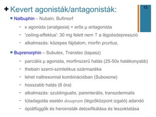 15
+
n Nalbuphin – Nubain, Bufimorf
– κ agonista (analgesia) + erős μ antagonista
– 'ceiling-effektus': 30 mg felett nem ↑ a légzésdepresszió
– alkalmazás: közepes fájdalom, morfin pruritus,
n Buprenorphin – Subutex, Transtec (tapasz)
– parciális μ agonista, morfinszerű hatás (25-50x hatékonyabb)
– thebain szemi-szintetikus származéka
– lehet naltrexonnal kombinációban (Suboxone)
– hosszabb hatás (6 óra)
– alkalmazás: szublingualis, parenterális, transzdermalis
– túladagolás esetén doxapram (légzőközpont izgató) adandó
– ópiátfüggők és heroinisták detoxifikálása és leszoktatása
Kevert agonisták/antagonisták:
 