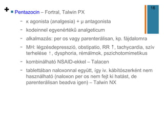 16
+ n Pentazocin – Fortral, Talwin PX
– κ agonista (analgesia) + μ antagonista
– kodeinnel egyenértékű analgeticum
– alkalmazás: per os vagy parenterálisan, kp. fájdalomra
– MH: légzésdepresszió, obstipatio, RR ↑, tachycardia, szív
terhelése ↑, dysphoria, rémálmok, pszichotomimetikus
– kombinálható NSAID-ekkel – Talacen
– tablettában naloxonnal együtt, így iv. kábítószerként nem
használható (naloxon per os nem fejt ki hatást, de
parenterálisan beadva igen) – Talwin NX
 