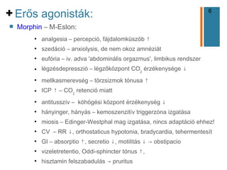 6
+
n Morphin – M-Eslon:
●
analgesia – percepció, fájdalomküszöb ↑
●
szedáció – anxiolysis, de nem okoz amnéziát
●
eufória – iv. adva 'abdominális orgazmus', limbikus rendszer
● légzésdepresszió – légzőközpont CO2
érzékenysége ↓
●
mellkasmerevség – törzsizmok tónusa ↑
● ICP ↑ – CO2
retenció miatt
●
antitusszív – köhögési központ érzékenység ↓
●
hányinger, hányás – kemoszenzitív triggerzóna izgatása
●
miosis – Edinger-Westphal mag izgatása, nincs adaptáció ehhez!
●
CV – RR ↓, orthostaticus hypotonia, bradycardia, tehermentesít
●
GI – absorptio ↑, secretio ↓, motilitás ↓ → obstipacio
●
vizeletretentio, Oddi-sphincter tónus ↑,
●
hisztamin felszabadulás → pruritus
Erős agonisták:
 
