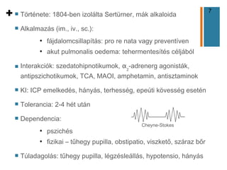 7
+ n Története: 1804-ben izolálta Sertürner, mák alkaloida
n Alkalmazás (im., iv., sc.):
●
fájdalomcsillapítás: pro re nata vagy preventíven
●
akut pulmonalis oedema: tehermentesítés céljából
n Interakciók: szedatohipnotikumok, α2
-adrenerg agonisták,
antipszichotikumok, TCA, MAOI, amphetamin, antisztaminok
n KI: ICP emelkedés, hányás, terhesség, epeúti kövesség esetén
n Tolerancia: 2-4 hét után
n Dependencia:
●
pszichés
●
fizikai – tűhegy pupilla, obstipatio, viszkető, száraz bőr
n Túladagolás: tűhegy pupilla, légzésleállás, hypotensio, hányás
Cheyne-Stokes
 