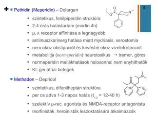 8
+ n Pethidin (Meperidin) – Dolargan
●
szintetikus, fenilpiperidin struktúra
●
2-4 órás hatástartam (morfin 4h)
●
μ, κ receptor affinitása a legnagyobb
●
antimuszkarinerg hatása miatt mydriasis, xerostomia
●
nem okoz obstipaciót és kevésbé okoz vizeletretenciót
●
metabolitja (normeperidin) neurotoxikus → tremor, görcs
●
normeperidin mellékhatások naloxonnal nem enyhíthetők
●
KI: geriátriai betegek
n Methadon – Depridol
●
szintetikus, difenilheptán struktúra
● per os adva 1-3 napos hatás (t1/2
= 12-40 h)
●
szelektív μ-rec. agonista és NMDA-receptor antagonista
●
morfinisták, heroinisták leszoktatására alkalmazzák
 