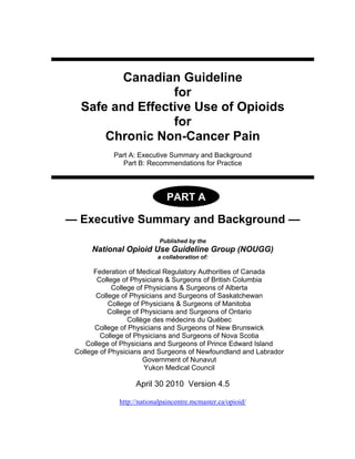 Canadian Guideline
for
Safe and Effective Use of Opioids
for
Chronic Non-Cancer Pain
Part A: Executive Summary and Background
Part B: Recommendations for Practice
PART B
— Executive Summary and Background —
Published by the
National Opioid Use Guideline Group (NOUGG)
a collaboration of:
Federation of Medical Regulatory Authorities of Canada
College of Physicians & Surgeons of British Columbia
College of Physicians & Surgeons of Alberta
College of Physicians and Surgeons of Saskatchewan
College of Physicians & Surgeons of Manitoba
College of Physicians and Surgeons of Ontario
Collège des médecins du Québec
College of Physicians and Surgeons of New Brunswick
College of Physicians and Surgeons of Nova Scotia
College of Physicians and Surgeons of Prince Edward Island
College of Physicians and Surgeons of Newfoundland and Labrador
Government of Nunavut
Yukon Medical Council
April 30 2010 Version 4.5
http://nationalpaincentre.mcmaster.ca/opioid/
PART A
 