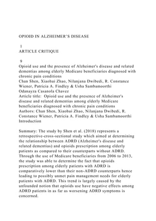 OPIOID IN ALZHEIMER’S DISEASE
1
ARTICLE CRITIQUE
9
Opioid use and the presence of Alzheimer's disease and related
dementias among elderly Medicare beneficiaries diagnosed with
chronic pain conditions
Chan Shen, Xiaohui Zhao, Nilanjana Dwibedi, R. Constance
Wiener, Patricia A. Findley & Usha Sambamoorthi
Odanayza Casanola Chavez
Article title: Opioid use and the presence of Alzheimer's
disease and related dementias among elderly Medicare
beneficiaries diagnosed with chronic pain conditions
Authors: Chan Shen, Xiaohui Zhao, Nilanjana Dwibedi, R.
Constance Wiener, Patricia A. Findley & Usha Sambamoorthi
Introduction
Summary: The study by Shen et al. (2018) represents a
retrospective-cross-sectional study which aimed at determining
the relationship between ADRD (Alzheimer's disease and
related dementias) and opioids prescription among elderly
patients as compared to their counterparts without ADRD.
Through the use of Medicare beneficiaries from 2006 to 2013,
the study was able to determine the fact that opioids
prescription among elderly patients with ADRD is
comparatively lower than their non-ADRD counterparts hence
leading to possibly unmet pain management needs for elderly
patients with ADRD. This trend is largely caused by the
unfounded notion that opioids use have negative effects among
ADRD patients in as far as worsening ADRD symptoms is
concerned.
 