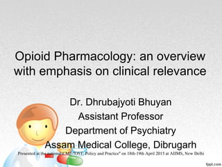 Opioid Pharmacology: an overview
with emphasis on clinical relevance
Dr. Dhrubajyoti Bhuyan
Assistant Professor
Department of Psychiatry
Assam Medical College, Dibrugarh
Presented at the national CME "OST: Policy and Practice" on 18th-19th April 2015 at AIIMS, New Delhi
 