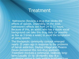 Treatment Naltrexone (Revia)is a drug that blocks the effects of opioids. Depending on the dose, naltrexone's effects last from 24 to 72 hours. Because of this, an addict who has a stable social background can take this drug daily (or possibly as few as 3 times a week) to avoid the temptation of using opioids. The therapeutic community concept emerged nearly 25 years ago in response to the problems of heroin addiction. Daytop Village and Phoenix House pioneered this non-drug approach. Treatment involves a communal, relatively long-term (usually 15- to 18-month) stay in a residential setting to help addicts build new lives through training, education, and redirection. These programs have helped many people, but people question how well the work. 