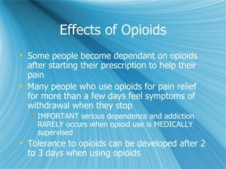 Effects of Opioids Some people become dependant on opioids after starting their prescription to help their pain Many people who use opioids for pain relief for more than a few days feel symptoms of withdrawal when they stop IMPORTANT serious dependence and addiction RARELY occurs when opioid use is MEDICALLY supervised Tolerance to opioids can be developed after 2 to 3 days when using opioids 