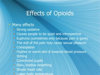 Effects of Opioids Many effects Strong sedative Causes people to be quiet and introspective  Euphoria (sometimes only because pain is gone) The dull of the pain may cause sexual pleasure Constipation Flusher or warm skin & lowered blood pressure Itching Constricted pupils Slow, shallow breathing Slower heart rate Lower body temperature 
