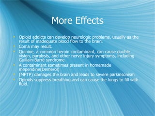 More Effects Opioid addicts can develop neurologic problems, usually as the result of inadequate blood flow to the brain.  Coma may result.  Quinine, a common heroin contaminant, can cause double vision, paralysis, and other nerve injury symptoms, including Guillain-Barré syndrome  A contaminant sometimes present in homemade  meperidine(Demerol) (MPTP) damages the brain and leads to severe parkinsonism  Opioids suppress breathing and can cause the lungs to fill with fluid. 