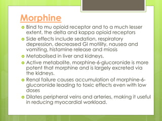 Morphine
 Bind to mu opioid receptor and to a much lesser
extent, the delta and kappa opioid receptors
 Side effects include sedation, respiratory
depression, decreased GI motility, nausea and
vomiting, histamine release and miosis
 Metabolised in liver and kidneys.
 Active metabolite, morphine-6-glucoronide is more
potent that morphine and is largely excreted via
the kidneys.
 Renal failure causes accumulation of morphine-6-
glucoronide leading to toxic effects even with low
doses
 Dilates peripheral veins and arteries, making it useful
in reducing myocardial workload.
 