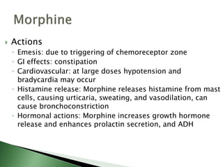  Actions
◦ Emesis: due to triggering of chemoreceptor zone
◦ GI effects: constipation
◦ Cardiovascular: at large doses hypotension and
bradycardia may occur
◦ Histamine release: Morphine releases histamine from mast
cells, causing urticaria, sweating, and vasodilation, can
cause bronchoconstriction
◦ Hormonal actions: Morphine increases growth hormone
release and enhances prolactin secretion, and ADH
 