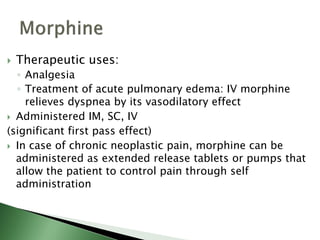  Therapeutic uses:
◦ Analgesia
◦ Treatment of acute pulmonary edema: IV morphine
relieves dyspnea by its vasodilatory effect
 Administered IM, SC, IV
(significant first pass effect)
 In case of chronic neoplastic pain, morphine can be
administered as extended release tablets or pumps that
allow the patient to control pain through self
administration
 