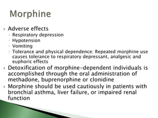  Adverse effects
◦ Respiratory depression
◦ Hypotension
◦ Vomiting
◦ Tolerance and physical dependence: Repeated morphine use
causes tolerance to respiratory depressant, analgesic and
euphoric effects
 Detoxification of morphine-dependent individuals is
accomplished through the oral administration of
methadone, buprenorphine or clonidine
 Morphine should be used cautiously in patients with
bronchial asthma, liver failure, or impaired renal
function
 