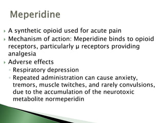  A synthetic opioid used for acute pain
 Mechanism of action: Meperidine binds to opioid
receptors, particularly μ receptors providing
analgesia
 Adverse effects
◦ Respiratory depression
◦ Repeated administration can cause anxiety,
tremors, muscle twitches, and rarely convulsions,
due to the accumulation of the neurotoxic
metabolite normeperidin
 
