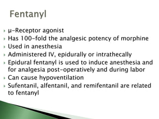  μ-Receptor agonist
 Has 100-fold the analgesic potency of morphine
 Used in anesthesia
 Administered IV, epidurally or intrathecally
 Epidural fentanyl is used to induce anesthesia and
for analgesia post-operatively and during labor
 Can cause hypoventilation
 Sufentanil, alfentanil, and remifentanil are related
to fentanyl
 