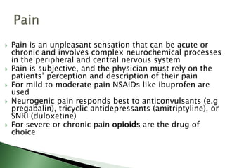  Pain is an unpleasant sensation that can be acute or
chronic and involves complex neurochemical processes
in the peripheral and central nervous system
 Pain is subjective, and the physician must rely on the
patients’ perception and description of their pain
 For mild to moderate pain NSAIDs like ibuprofen are
used
 Neurogenic pain responds best to anticonvulsants (e.g
pregabalin), tricyclic antidepressants (amitriptyline), or
SNRI (duloxetine)
 For severe or chronic pain opioids are the drug of
choice
 