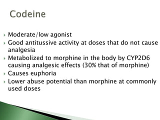  Moderate/low agonist
 Good antitussive activity at doses that do not cause
analgesia
 Metabolized to morphine in the body by CYP2D6
causing analgesic effects (30% that of morphine)
 Causes euphoria
 Lower abuse potential than morphine at commonly
used doses
 