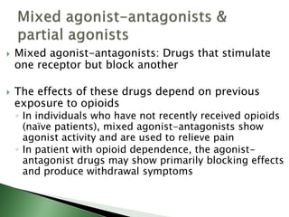  Mixed agonist-antagonists: Drugs that stimulate
one receptor but block another
 The effects of these drugs depend on previous
exposure to opioids
◦ In individuals who have not recently received opioids
(naïve patients), mixed agonist-antagonists show
agonist activity and are used to relieve pain
◦ In patient with opioid dependence, the agonist-
antagonist drugs may show primarily blocking effects
and produce withdrawal symptoms
 