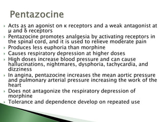  Acts as an agonist on κ receptors and a weak antagonist at
μ and δ receptors
 Pentazocine promotes analgesia by activating receptors in
the spinal cord, and it is used to relieve moderate pain
 Produces less euphoria than morphine
 Causes respiratory depression at higher doses
 High doses increase blood pressure and can cause
hallucinations, nightmares, dysphoria, tachycardia, and
dizziness
 In angina, pentazocine increases the mean aortic pressure
and pulmonary arterial pressure increasing the work of the
heart
 Does not antagonize the respiratory depression of
morphine
 Tolerance and dependence develop on repeated use
 