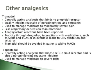 Tramadol
 Centrally acting analgesic that binds to μ-opioid receptor
 Weakly inhibits reuptake of norepinephrine and serotonin
 Used to manage moderate to moderately severe pain
 Less respiratory depression than morphine
 Anaphylactoid reactions have been reported
 Toxicity through drug-drug interactions with medications, such
as SSRIs and TCAs or in overdose leads to CNS excitation and
seizures
 Tramadol should be avoided in patients taking MAOIs
Tapentadol
 Centrally acting analgesic that binds the μ-opioid receptor and is
also a norepinephrine reuptake inhibitor
 Used to manage moderate to severe pain
 