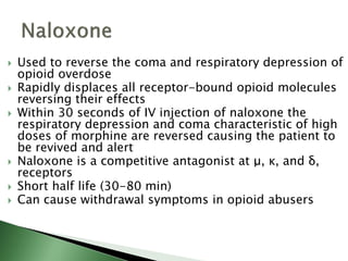  Used to reverse the coma and respiratory depression of
opioid overdose
 Rapidly displaces all receptor-bound opioid molecules
reversing their effects
 Within 30 seconds of IV injection of naloxone the
respiratory depression and coma characteristic of high
doses of morphine are reversed causing the patient to
be revived and alert
 Naloxone is a competitive antagonist at μ, κ, and δ,
receptors
 Short half life (30-80 min)
 Can cause withdrawal symptoms in opioid abusers
 