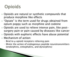 Opioids are natural or synthetic compounds that
produce morphine like effects
 “Opiate” is the term used for drugs obtained from
opium poppy such as morphine and codeine
 Opioids are used to relieve intense pain, like post-
surgery pain or pain caused by diseases like cancer
 Opioids with euphoric effects have abuse potential
 Mechanism of action:
◦ Bind to μ opioid receptors relieving pain
◦ Mimic the action of endogenous peptide neurotransmitters
(endorphins, enkephalins, and dynorphins)
 