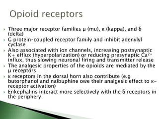  Three major receptor families μ (mu), κ (kappa), and δ
(delta)
 G protein–coupled receptor family and inhibit adenylyl
cyclase
 Also associated with ion channels, increasing postsynaptic
K+ efflux (hyperpolarization) or reducing presynaptic Ca2+
influx, thus slowing neuronal firing and transmitter release
 The analgesic properties of the opioids are mediated by the
μ receptors
 κ receptors in the dorsal horn also contribute (e.g
butorphanol and nalbuphine owe their analgesic effect to κ-
receptor activation)
 Enkephalins interact more selectively with the δ receptors in
the periphery
 