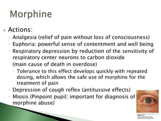  Actions:
◦ Analgesia (relief of pain without loss of consciousness)
◦ Euphoria: powerful sense of contentment and well being
◦ Respiratory depression by reduction of the sensitivity of
respiratory center neurons to carbon dioxide
(main cause of death in overdose)
 Tolerance to this effect develops quickly with repeated
dosing, which allows the safe use of morphine for the
treatment of pain
◦ Depression of cough reflex (antitussive effects)
◦ Miosis (Pinpoint pupil; important for diagnosis of
morphine abuse)
 