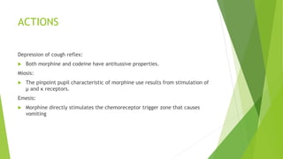 ACTIONS
Depression of cough reflex:
 Both morphine and codeine have antitussive properties.
Miosis:
 The pinpoint pupil characteristic of morphine use results from stimulation of
μ and κ receptors.
Emesis:
 Morphine directly stimulates the chemoreceptor trigger zone that causes
vomiting
 