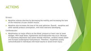 ACTIONS
GI tract:
 Morphine relieves diarrhea by decreasing the motility and increasing the tone
of the intestinal circular smooth muscle.
 Morphine also increases the tone of the anal sphincter. Overall, morphine and
other opioids produce constipation, with little tolerance developing.
Cardiovascular:
 Morphinehas no major effects on the blood pressure or heart rate at lower
dosages. With large doses, hypotension and bradycardia may occur. Because
of respiratory depression and carbon dioxide retention, cerebral vessels dilate
and increase cerebrospinal fluid pressure. Therefore, morphineis usually
contraindicated in individuals with head trauma or severe brain injury
 