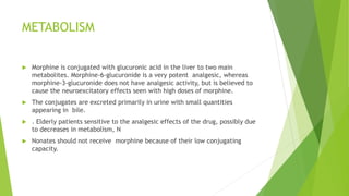 METABOLISM
 Morphine is conjugated with glucuronic acid in the liver to two main
metabolites. Morphine-6-glucuronide is a very potent analgesic, whereas
morphine-3-glucuronide does not have analgesic activity, but is believed to
cause the neuroexcitatory effects seen with high doses of morphine.
 The conjugates are excreted primarily in urine with small quantities
appearing in bile.
 . Elderly patients sensitive to the analgesic effects of the drug, possibly due
to decreases in metabolism, N
 Nonates should not receive morphine because of their low conjugating
capacity.
 
