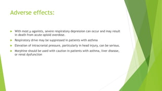 Adverse effects:
 With most μ agonists, severe respiratory depression can occur and may result
in death from acute opioid overdose.
 Respiratory drive may be suppressed in patients with asthma
 Elevation of intracranial pressure, particularly in head injury, can be serious.
 Morphine should be used with caution in patients with asthma, liver disease,
or renal dysfunction
 