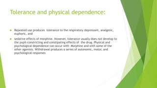 Tolerance and physical dependence:
 Repeated use produces tolerance to the respiratory depressant, analgesic,
euphoric, and
 sedative effects of morphine. However, tolerance usually does not develop to
the pupil-constricting and constipating effects of the drug. Physical and
psychological dependence can occur with Morphine and with some of the
other agonists. Withdrawal produces a series of autonomic, motor, and
psychological responses
 