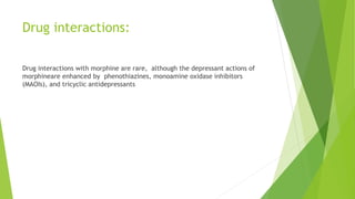 Drug interactions:
Drug interactions with morphine are rare, although the depressant actions of
morphineare enhanced by phenothiazines, monoamine oxidase inhibitors
(MAOIs), and tricyclic antidepressants
 