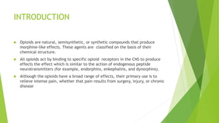 INTRODUCTION
 Opioids are natural, semisynthetic, or synthetic compounds that produce
morphine-like effects. These agents are classified on the basis of their
chemical structure.
 All opioids act by binding to specific opioid receptors in the CNS to produce
effects the effect which is similar to the action of endogenous peptide
neurotransmitters (for example, endorphins, enkephalins, and dynorphins).
 Although the opioids have a broad range of effects, their primary use is to
relieve intense pain, whether that pain results from surgery, injury, or chronic
disease
 