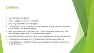 Codeine
 naturally occurring opioid
 weak analgesic compared to morphine.
 used only for mild to moderate pain.
 The analgesic actions of codeine are derived from its conversion to morphine
by the CYP450 2D6 enzyme system
 Drug interactions associated with the CYP450 2D6 enzyme system may alter
the efficacy of codeine or potentially lead to toxicity.
 commonly used in combination with acetaminophen for management of pain.
 exhibits good antitussive activity at doses that do not cause analgesia.
 codeine has been replaced by drugs such as dextromethorphan, a synthetic
cough depressant
 