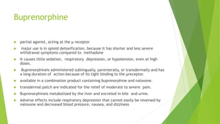 Buprenorphine
 partial agonist, acting at the μ receptor
 major use is in opioid detoxification, because it has shorter and less severe
withdrawal symptoms compared to methadone
 It causes little sedation, respiratory depression, or hypotension, even at high
doses.
 Buprenorphineis administered sublingually, parenterally, or transdermally and has
a long duration of action because of its tight binding to the μreceptor.
 available in a combination product containing buprenorphine and naloxone.
 transdermal patch are indicated for the relief of moderate to severe pain.
 Buprenorphineis metabolized by the liver and excreted in bile and urine.
 Adverse effects include respiratory depression that cannot easily be reversed by
naloxone and decreased blood pressure, nausea, and dizziness
 