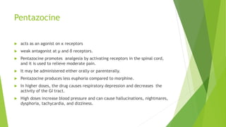 Pentazocine
 acts as an agonist on κ receptors
 weak antagonist at μ and δ receptors.
 Pentazocine promotes analgesia by activating receptors in the spinal cord,
and it is used to relieve moderate pain.
 It may be administered either orally or parenterally.
 Pentazocine produces less euphoria compared to morphine.
 In higher doses, the drug causes respiratory depression and decreases the
activity of the GI tract.
 High doses increase blood pressure and can cause hallucinations, nightmares,
dysphoria, tachycardia, and dizziness.
 