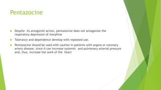Pentazocine
 Despite its antagonist action, pentazocine does not antagonize the
respiratory depression of morphine
 Tolerance and dependence develop with repeated use.
 Pentazocine should be used with caution in patients with angina or coronary
artery disease, since it can increase systemic and pulmonary arterial pressure
and, thus, increase the work of the heart
 