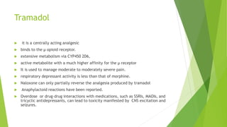 Tramadol
 it is a centrally acting analgesic
 binds to the μ opioid receptor.
 extensive metabolism via CYP450 2D6,
 active metabolite with a much higher affinity for the μ receptor
 It is used to manage moderate to moderately severe pain.
 respiratory depressant activity is less than that of morphine.
 Naloxone can only partially reverse the analgesia produced by tramadol
 Anaphylactoid reactions have been reported.
 Overdose or drug–drug interactions with medications, such as SSRIs, MAOIs, and
tricyclic antidepressants, can lead to toxicity manifested by CNS excitation and
seizures.
 