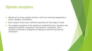Opioids receptors
 Opioids act on three receptor families, which are commonly designated as
μ(mu), κ(kappa), and δ(delta).
 Each receptor family have a different specificity for the drug(s) it binds.
 The analgesic properties of the opioids are mediated by the μ receptors that
responses to thermal, mechanical, and chemical nociception. The κ
receptors contribute to analgesia by response to chemical and thermal
nociception
 
