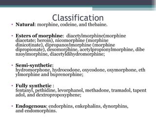 Classification
• Natural: morphine, codeine, and thebaine.
• Esters of morphine:  diacetylmorphine(morphine 
diacetate; heroin), nicomorphine (morphine 
dinicotinate), dipropanoylmorphine (morphine 
dipropionate), desomorphine, acetylpropionylmorphine, dibe
nzoylmorphine, diacetyldihydromorphine;
• Semi-synthetic: 
hydromorphone, hydrocodone, oxycodone, oxymorphone, eth
ylmorphine and buprenorphine;
• Fully synthetic : 
fentanyl, pethidine, levorphanol, methadone, tramadol, tapent
adol, and dextropropoxyphene;
• Endogenous: endorphins, enkephalins, dynorphins, 
and endomorphins. 
 