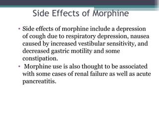 Side Effects of Morphine
• Side effects of morphine include a depression 
of cough due to respiratory depression, nausea 
caused by increased vestibular sensitivity, and 
decreased gastric motility and some 
constipation.
•  Morphine use is also thought to be associated 
with some cases of renal failure as well as acute 
pancreatitis. 
 