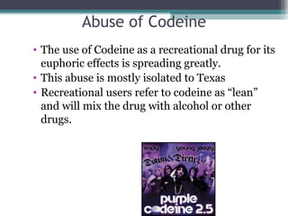 Abuse of Codeine
• The use of Codeine as a recreational drug for its
euphoric effects is spreading greatly.
• This abuse is mostly isolated to Texas
• Recreational users refer to codeine as “lean”
and will mix the drug with alcohol or other
drugs.
 