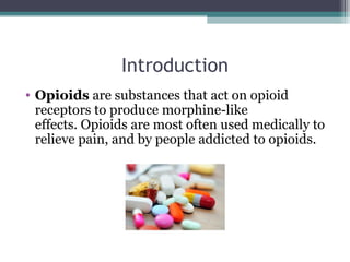 Introduction
• Opioids are substances that act on opioid 
receptors to produce morphine-like 
effects. Opioids are most often used medically to 
relieve pain, and by people addicted to opioids.
 