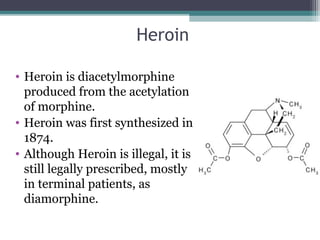 Heroin
• Heroin is diacetylmorphine
produced from the acetylation
of morphine.
• Heroin was first synthesized in
1874.
• Although Heroin is illegal, it is
still legally prescribed, mostly
in terminal patients, as
diamorphine.
 