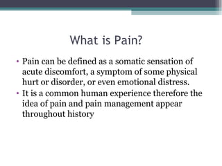 What is Pain?
• Pain can be defined as a somatic sensation of 
acute discomfort, a symptom of some physical 
hurt or disorder, or even emotional distress.
• It is a common human experience therefore the 
idea of pain and pain management appear 
throughout history 
 